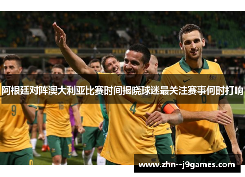 阿根廷对阵澳大利亚比赛时间揭晓球迷最关注赛事何时打响 阿根廷对阵澳大利亚比赛时间揭晓球迷最关注赛事何时打响