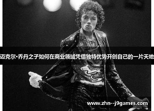 迈克尔·乔丹之子如何在商业领域凭借独特优势开创自己的一片天地 迈克尔·乔丹之子如何在商业领域凭借独特优势开创自己的一片天地