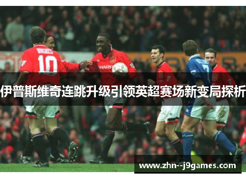 伊普斯维奇连跳升级引领英超赛场新变局探析