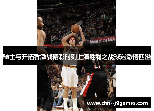 骑士与开拓者激战精彩时刻上演胜利之战球迷激情四溢