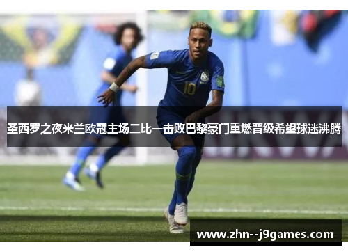 圣西罗之夜米兰欧冠主场二比一击败巴黎豪门重燃晋级希望球迷沸腾 圣西罗之夜米兰欧冠主场二比一击败巴黎豪门重燃晋级希望球迷沸腾