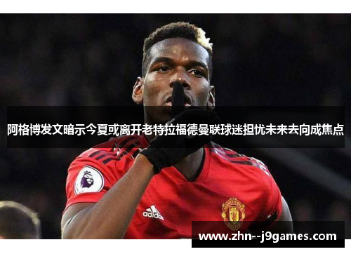 阿格博发文暗示今夏或离开老特拉福德曼联球迷担忧未来去向成焦点